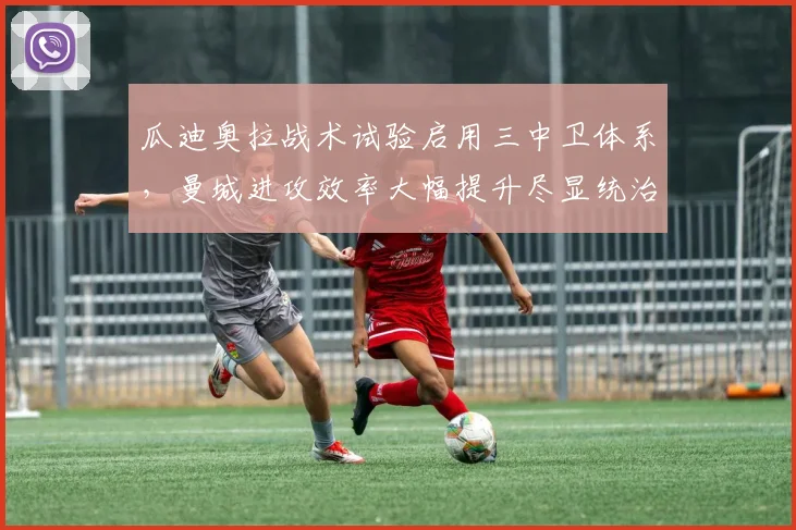 瓜迪奥拉战术试验启用三中卫体系，曼城进攻效率大幅提升尽显统治力
