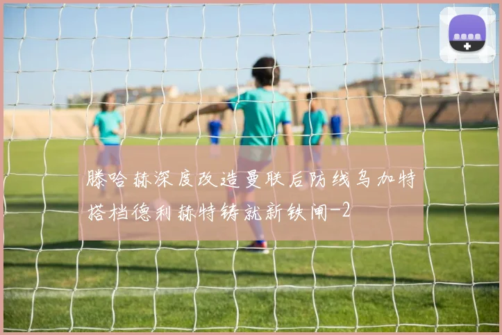 滕哈赫深度改造曼联后防线乌加特搭档德利赫特铸就新铁闸