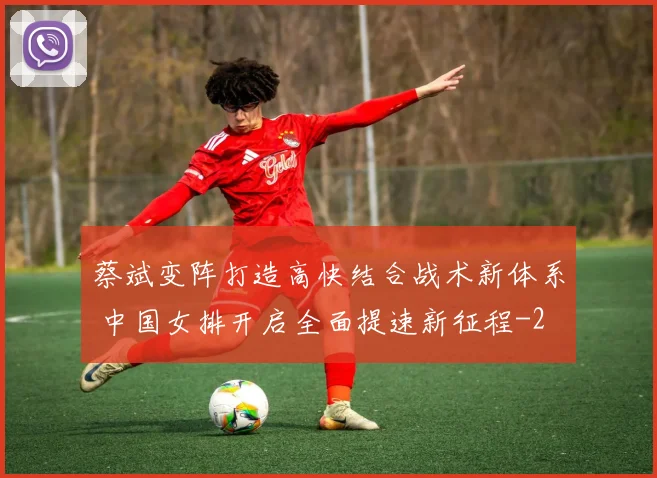 蔡斌变阵打造高快结合战术新体系 中国女排开启全面提速新征程