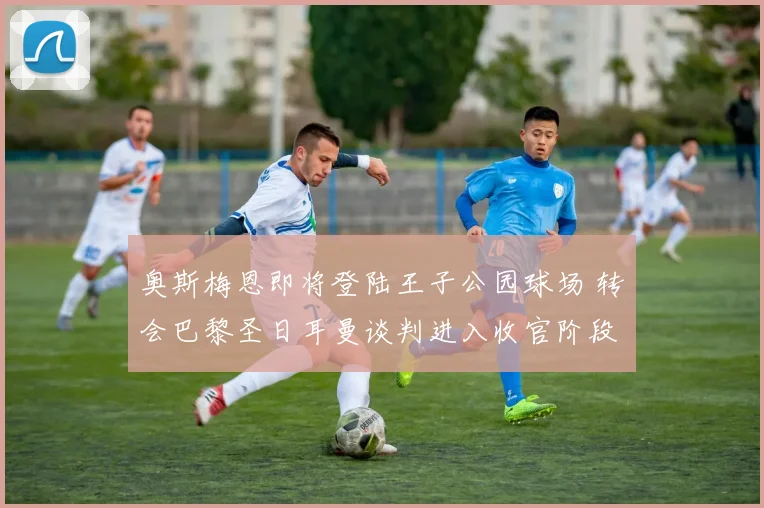 奥斯梅恩即将登陆王子公园球场 转会巴黎圣日耳曼谈判进入收官阶段