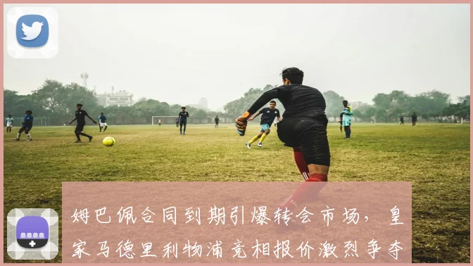 姆巴佩合同到期引爆转会市场，皇家马德里利物浦竞相报价激烈争夺