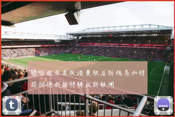 滕哈赫深度改造曼联后防线乌加特搭档德利赫特铸就新铁闸