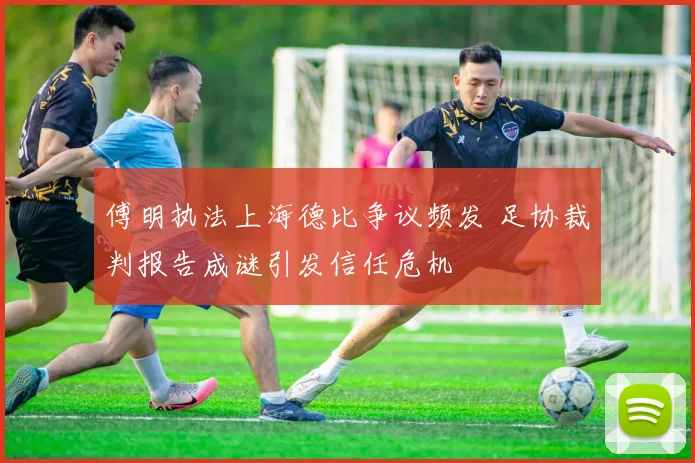 傅明执法上海德比争议频发 足协裁判报告成谜引发信任危机