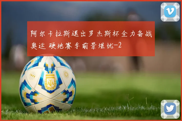阿尔卡拉斯退出罗杰斯杯全力备战奥运 硬地赛季前景堪忧