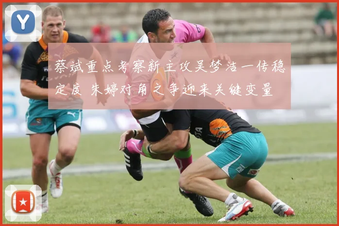 蔡斌重点考察新主攻吴梦洁一传稳定度 朱婷对角之争迎来关键变量