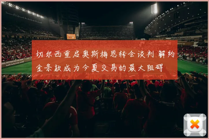 切尔西重启奥斯梅恩转会谈判 解约金条款成为今夏交易的最大阻碍