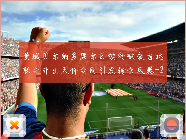 曼城贝尔纳多席尔瓦续约破裂吉达联合开出天价合同引发转会风暴