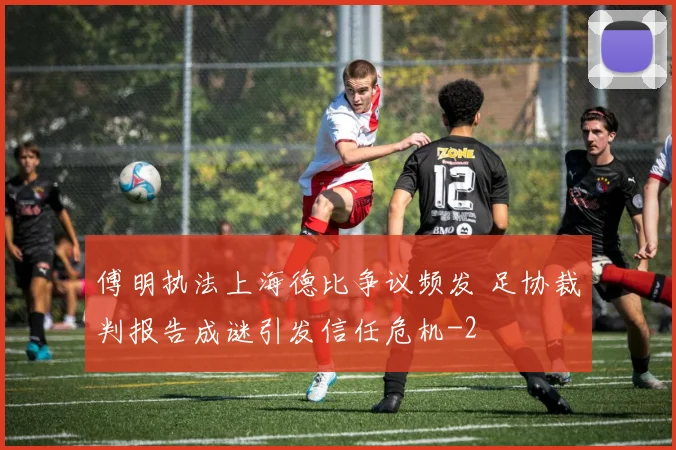 傅明执法上海德比争议频发 足协裁判报告成谜引发信任危机