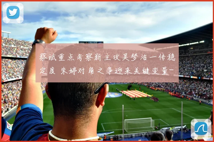 蔡斌重点考察新主攻吴梦洁一传稳定度 朱婷对角之争迎来关键变量