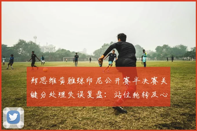 郑思维黄雅琼印尼公开赛半决赛关键分处理失误复盘:站位轮转及心理博弈分析