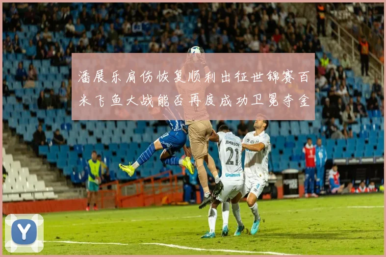 潘展乐肩伤恢复顺利出征世锦赛百米飞鱼大战能否再度成功卫冕夺金