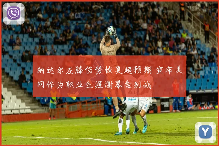 纳达尔左膝伤势恢复超预期 宣布美网作为职业生涯谢幕告别战