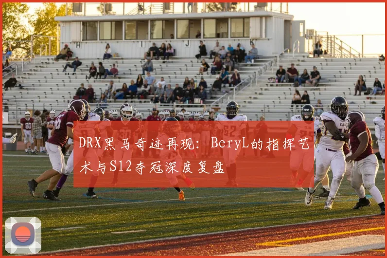 DRX黑马奇迹再现：BeryL的指挥艺术与S12夺冠深度复盘