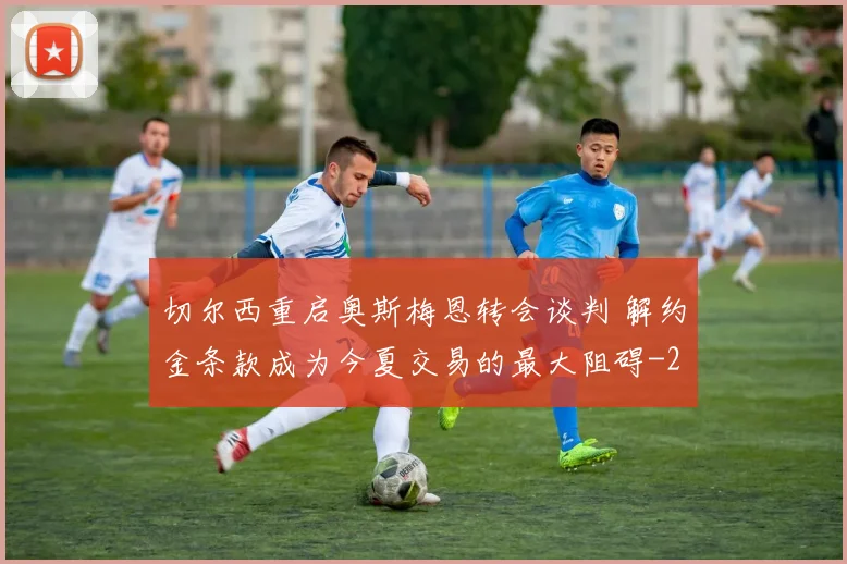 切尔西重启奥斯梅恩转会谈判 解约金条款成为今夏交易的最大阻碍
