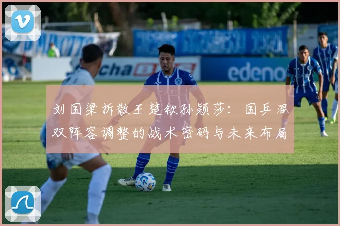 刘国梁拆散王楚钦孙颖莎：国乒混双阵容调整的战术密码与未来布局