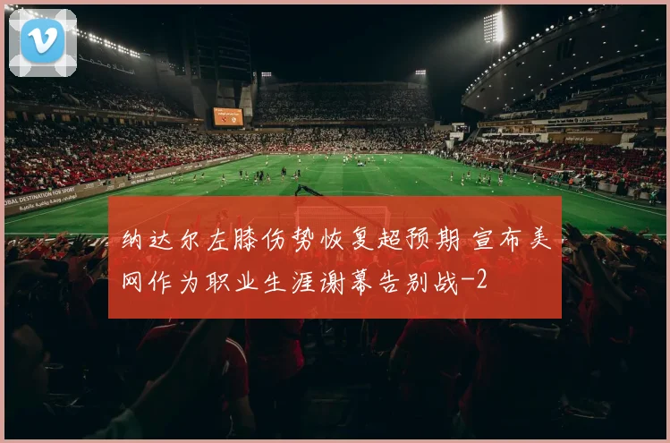 纳达尔左膝伤势恢复超预期 宣布美网作为职业生涯谢幕告别战