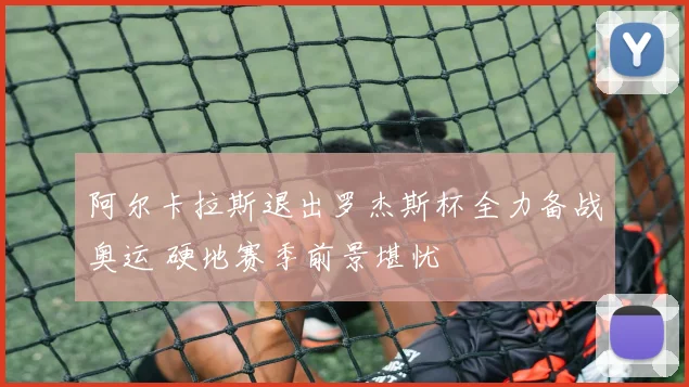 阿尔卡拉斯退出罗杰斯杯全力备战奥运 硬地赛季前景堪忧
