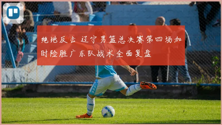绝地反击 辽宁男篮总决赛第四场加时险胜广东队战术全面复盘
