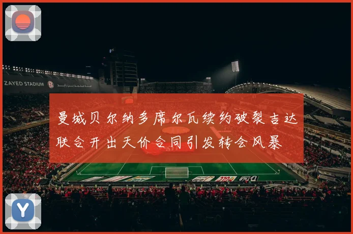 曼城贝尔纳多席尔瓦续约破裂吉达联合开出天价合同引发转会风暴