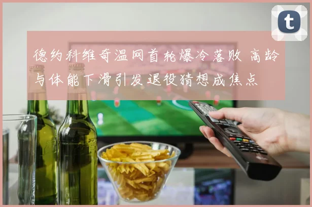 德约科维奇温网首轮爆冷落败 高龄与体能下滑引发退役猜想成焦点
