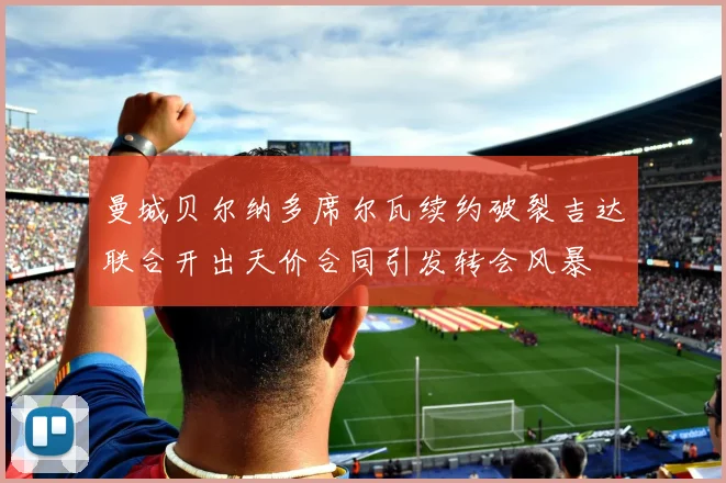 曼城贝尔纳多席尔瓦续约破裂吉达联合开出天价合同引发转会风暴