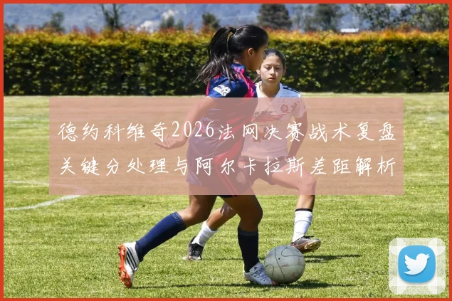 德约科维奇2026法网决赛战术复盘关键分处理与阿尔卡拉斯差距解析