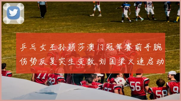 乒乓女王孙颖莎澳门冠军赛前手腕伤势反复突生变数 刘国梁火速启动双预案全力保障冲冠征程