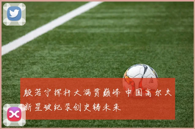 殷若宁挥杆大满贯巅峰 中国高尔夫新星破纪录创史铸未来