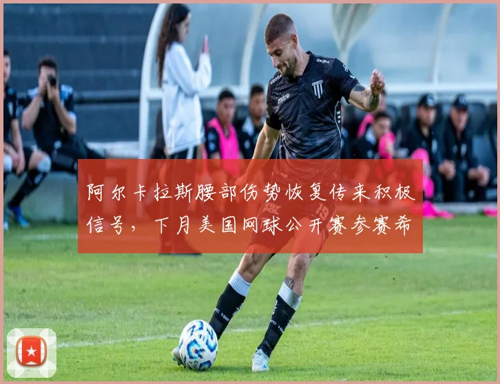 阿尔卡拉斯腰部伤势恢复传来积极信号，下月美国网球公开赛参赛希望大增