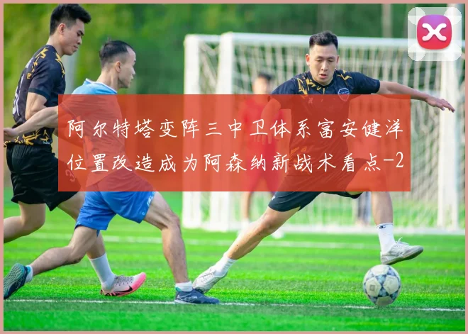 阿尔特塔变阵三中卫体系富安健洋位置改造成为阿森纳新战术看点